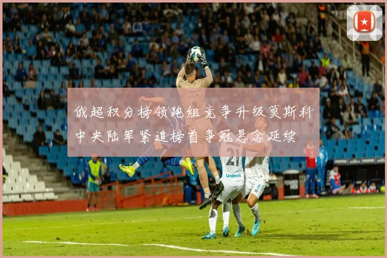俄超积分榜领跑组竞争升级莫斯科中央陆军紧追榜首争冠悬念延续