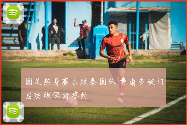 国足热身赛击败泰国队 费南多破门后防线保持零封