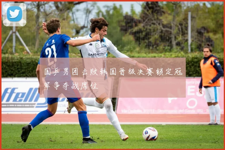 国乒男团击败韩国晋级决赛锁定冠军争夺战席位