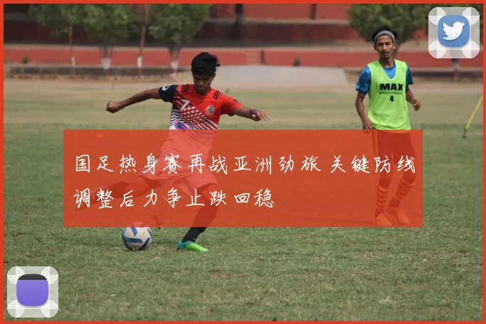 国足热身赛再战亚洲劲旅 关键防线调整后力争止跌回稳