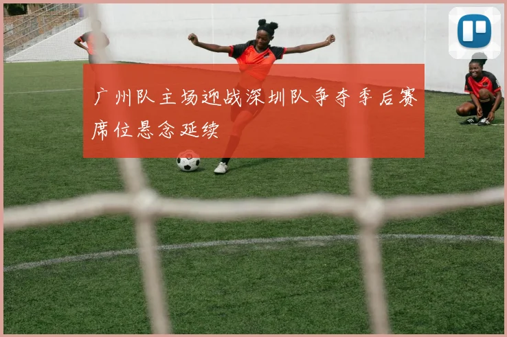 广州队主场迎战深圳队争夺季后赛席位悬念延续
