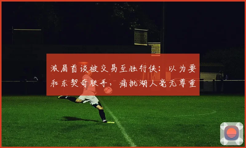 浓眉首谈被交易至独行侠：以为要和东契奇联手，痛批湖人毫无尊重