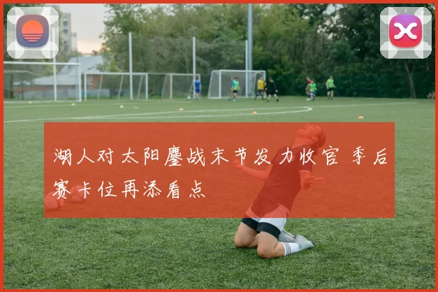 湖人对太阳鏖战末节发力收官 季后赛卡位再添看点